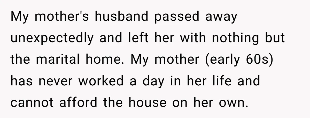 My mother's husband passed away unexpectedly and left her with nothing but the marital home. My mother (early 60s) has never worked a day in her life and cannot afford...