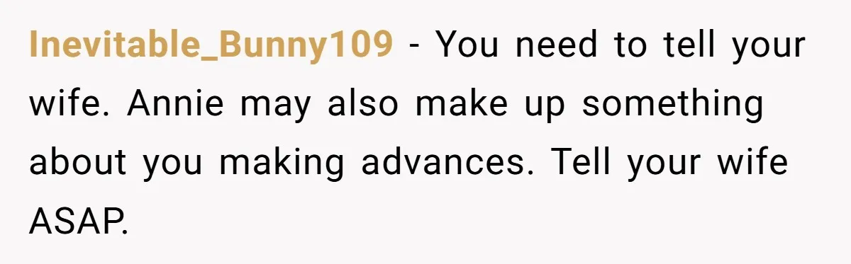 Inevitable_Bunny109 − You need to tell your wife. Annie may also make up something about you making advances. Tell your wife ASAP.
