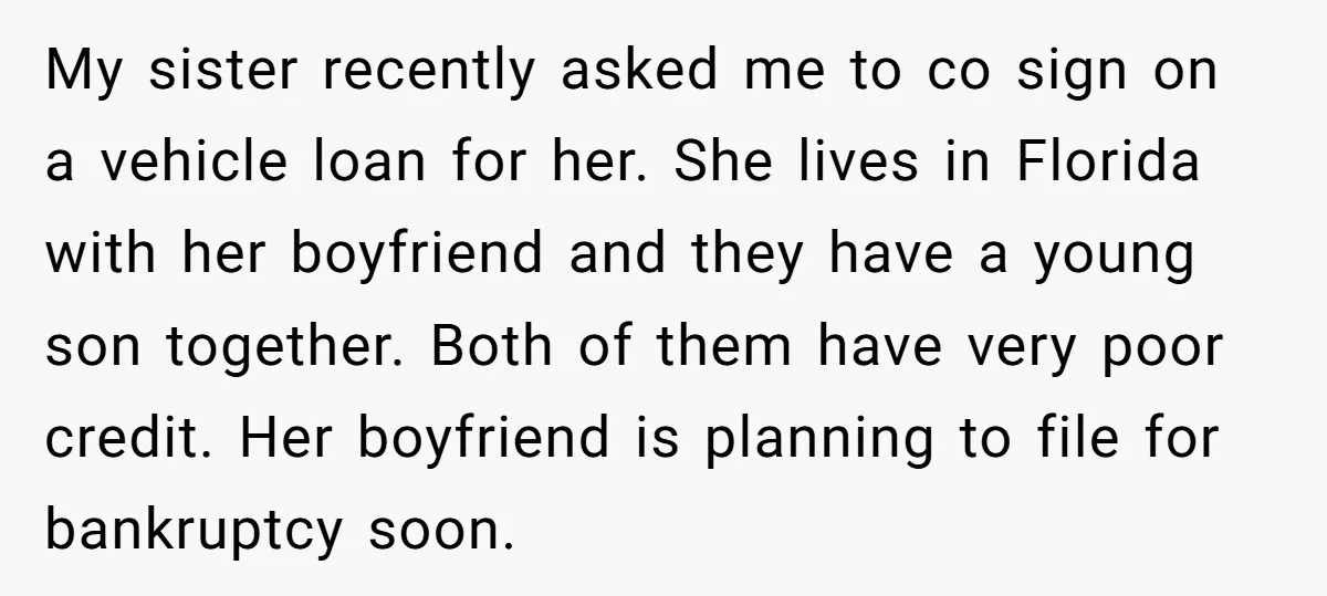 My sister recently asked me to co sign on a vehicle loan for her. She lives in Florida with her boyfriend and they have a young son together. Both of...