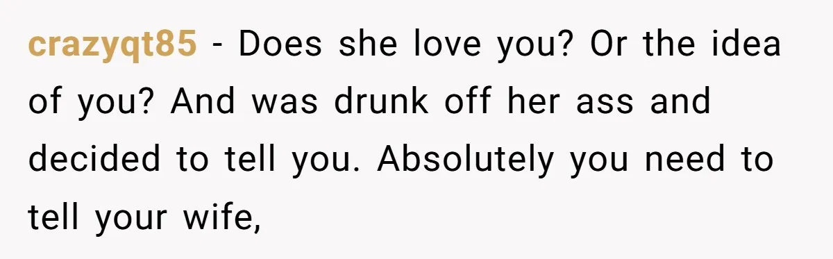 crazyqt85 − Does she love you? Or the idea of you? And was drunk off her ass and decided to tell you. Absolutely you need to tell your wife,