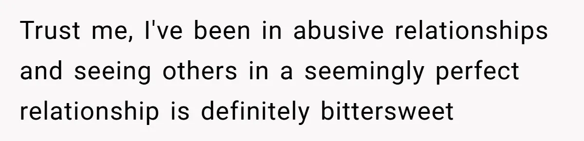 Trust me, I've been in abusive relationships and seeing others in a seemingly perfect relationship is definitely bittersweet