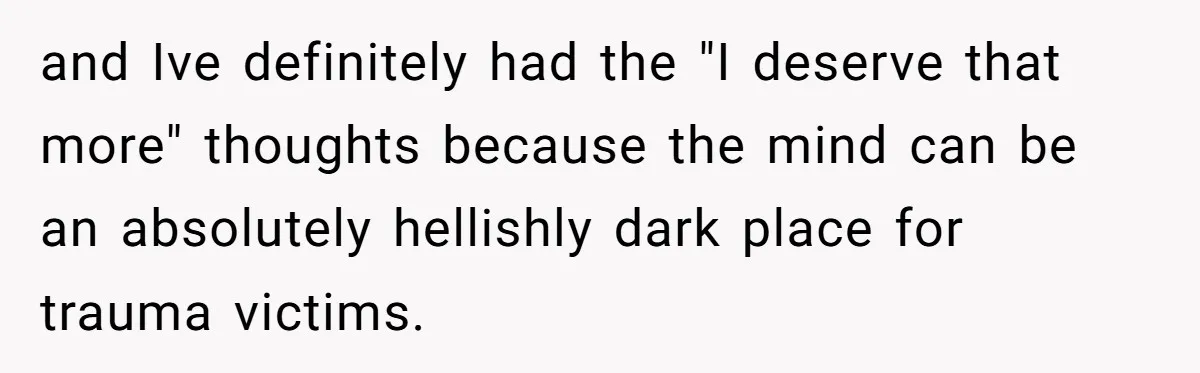 and Ive definitely had the "I deserve that more" thoughts because the mind can be an absolutely hellishly dark place for trauma victims.