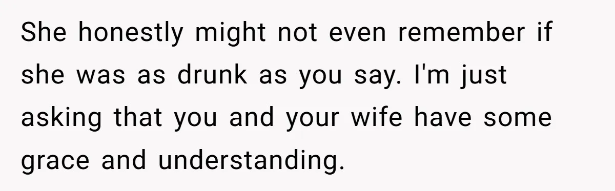 She honestly might not even remember if she was as drunk as you say. I'm just asking that you and your wife have some grace and understanding.