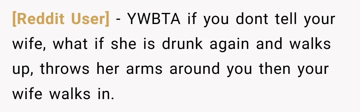 [Reddit User] − YWBTA if you dont tell your wife, what if she is drunk again and walks up, throws her arms around you then your wife walks in.