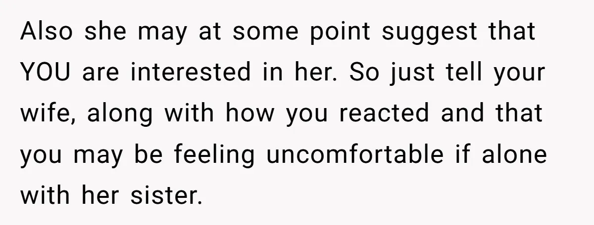 Also she may at some point suggest that YOU are interested in her. So just tell your wife, along with how you reacted and that you may be feeling uncomfortable...