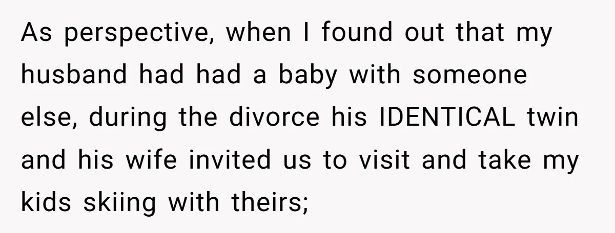 As perspective, when I found out that my husband had had a baby with someone else, during the divorce his IDENTICAL twin and his wife invited us to visit and...