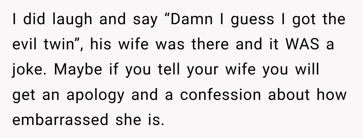 I did laugh and say “Damn I guess I got the evil twin”, his wife was there and it WAS a joke. Maybe if you tell your wife you will...