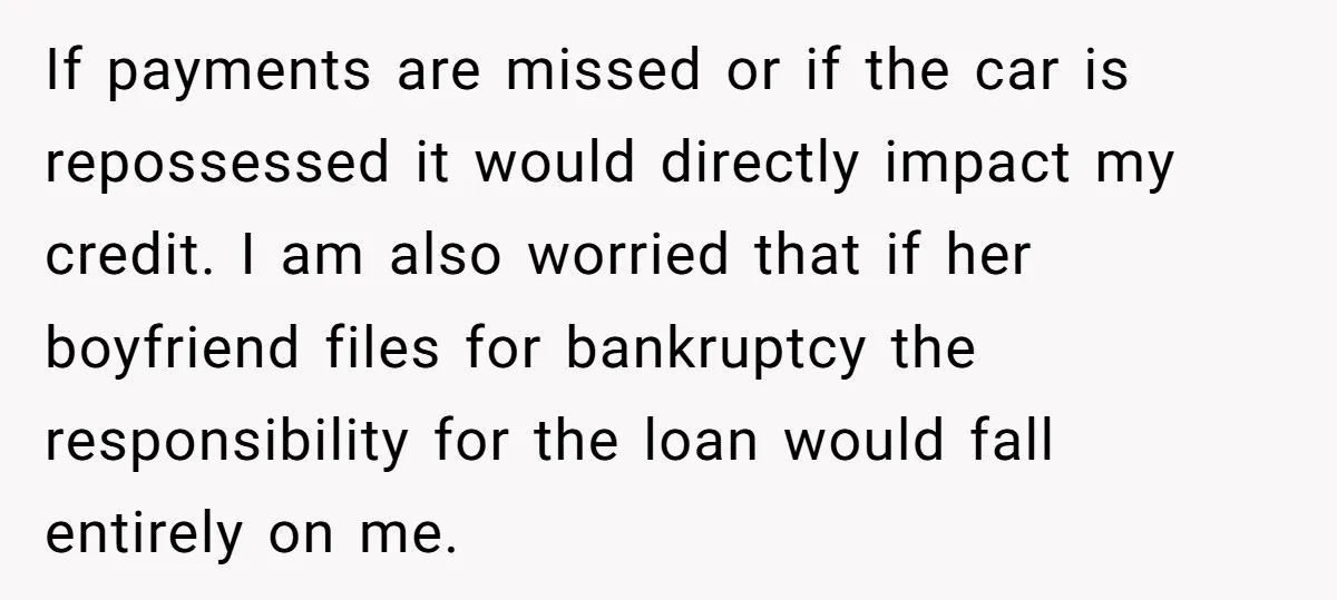 If payments are missed or if the car is repossessed it would directly impact my credit. I am also worried that if her boyfriend files for bankruptcy the responsibility for...