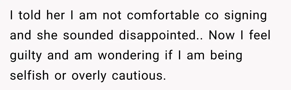 I told her I am not comfortable co signing and she sounded disappointed.. Now I feel guilty and am wondering if I am being selfish or overly cautious.