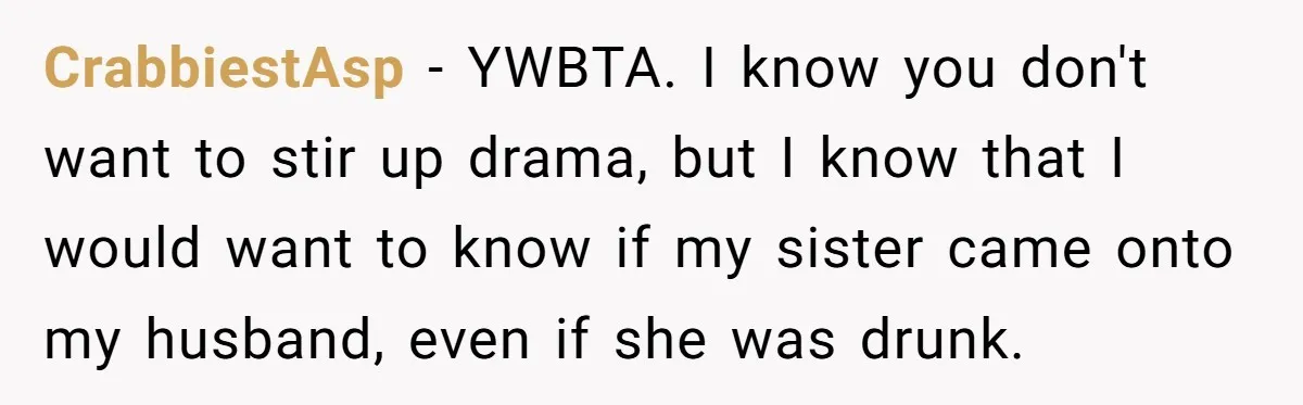 CrabbiestAsp − YWBTA. I know you don't want to stir up drama, but I know that I would want to know if my sister came onto my husband, even if...