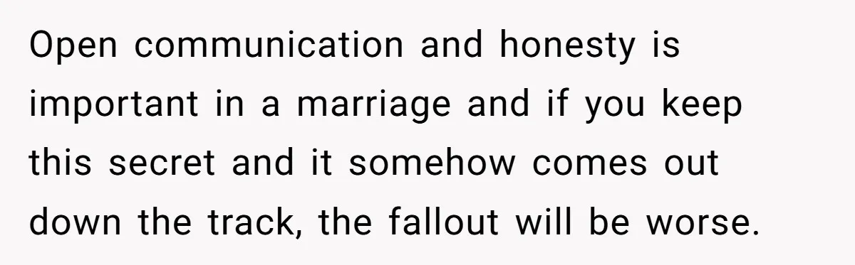 Open communication and honesty is important in a marriage and if you keep this secret and it somehow comes out down the track, the fallout will be worse.