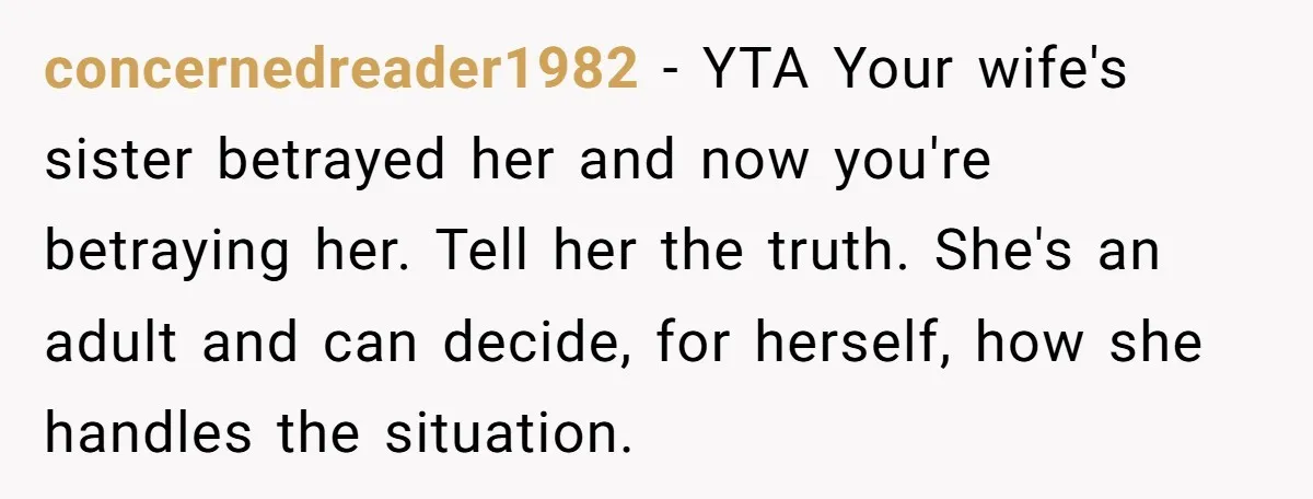 concernedreader1982 − YTA Your wife's sister betrayed her and now you're betraying her. Tell her the truth. She's an adult and can decide, for herself, how she handles the situation.