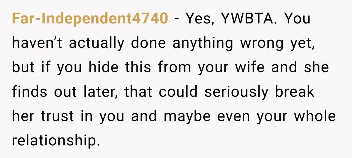 Far-Independent4740 − Yes, YWBTA. You haven’t actually done anything wrong yet, but if you hide this from your wife and she finds out later, that could seriously break her trust...