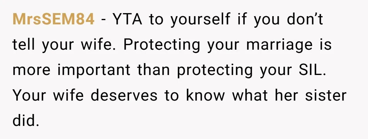 MrsSEM84 − YTA to yourself if you don’t tell your wife. Protecting your marriage is more important than protecting your SIL. Your wife deserves to know what her sister did.
