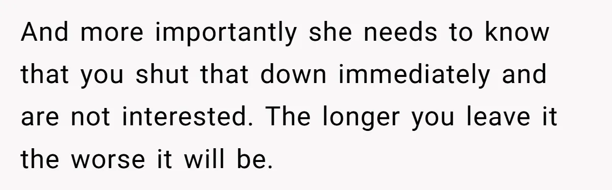 And more importantly she needs to know that you shut that down immediately and are not interested. The longer you leave it the worse it will be.