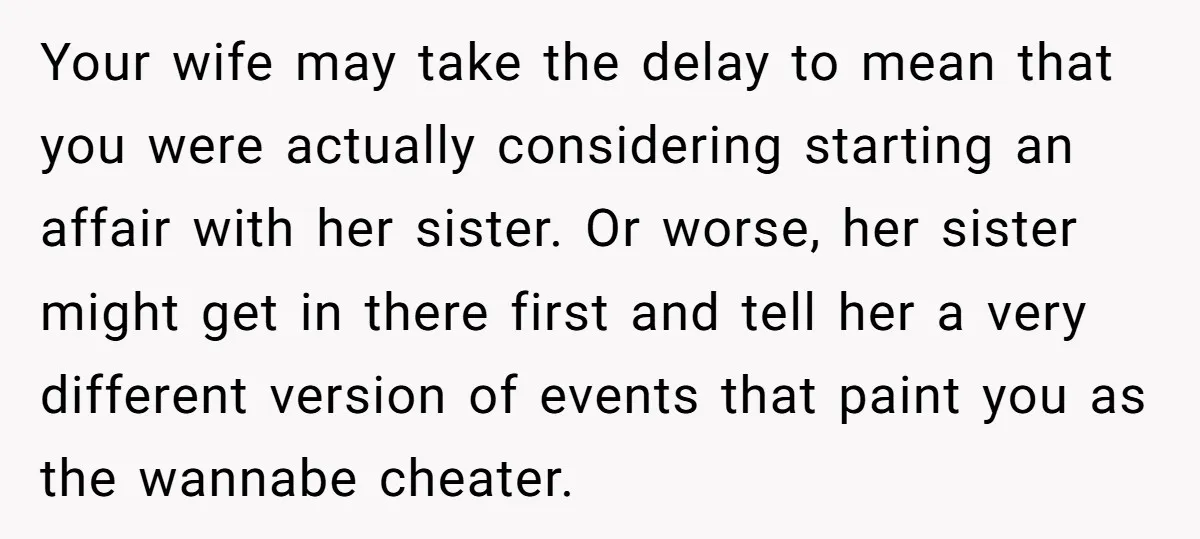 Your wife may take the delay to mean that you were actually considering starting an affair with her sister. Or worse, her sister might get in there first and tell...