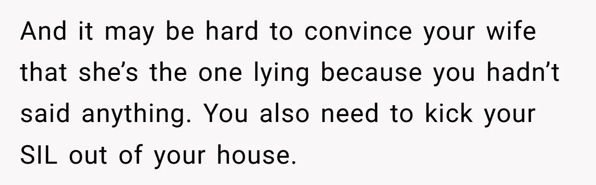 And it may be hard to convince your wife that she’s the one lying because you hadn’t said anything. You also need to kick your SIL out of your house.