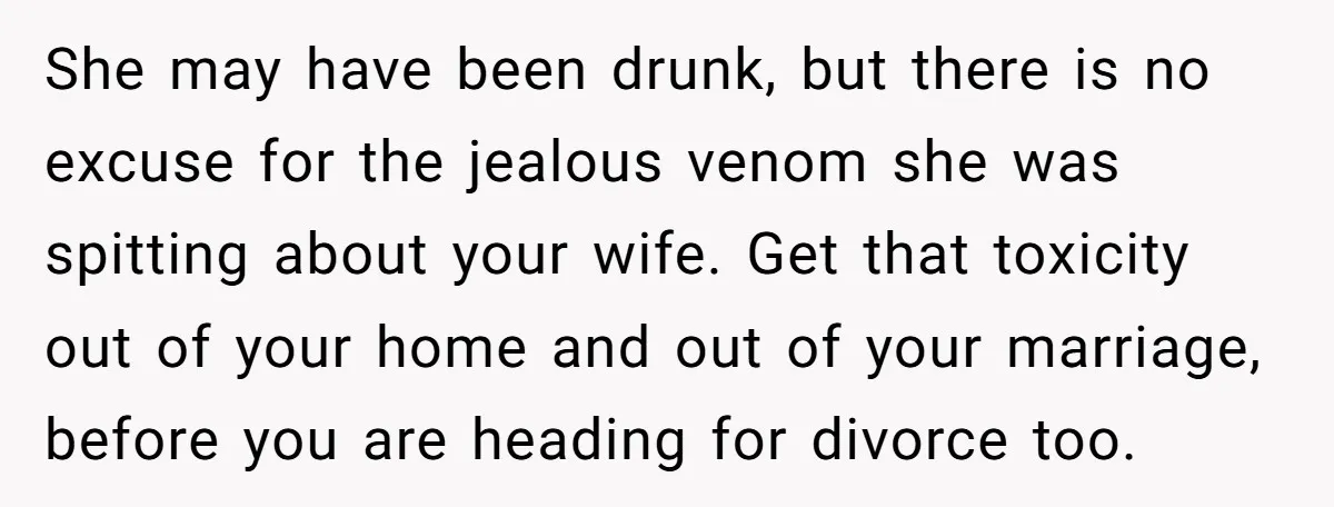 She may have been drunk, but there is no excuse for the jealous venom she was spitting about your wife. Get that toxicity out of your home and out of...