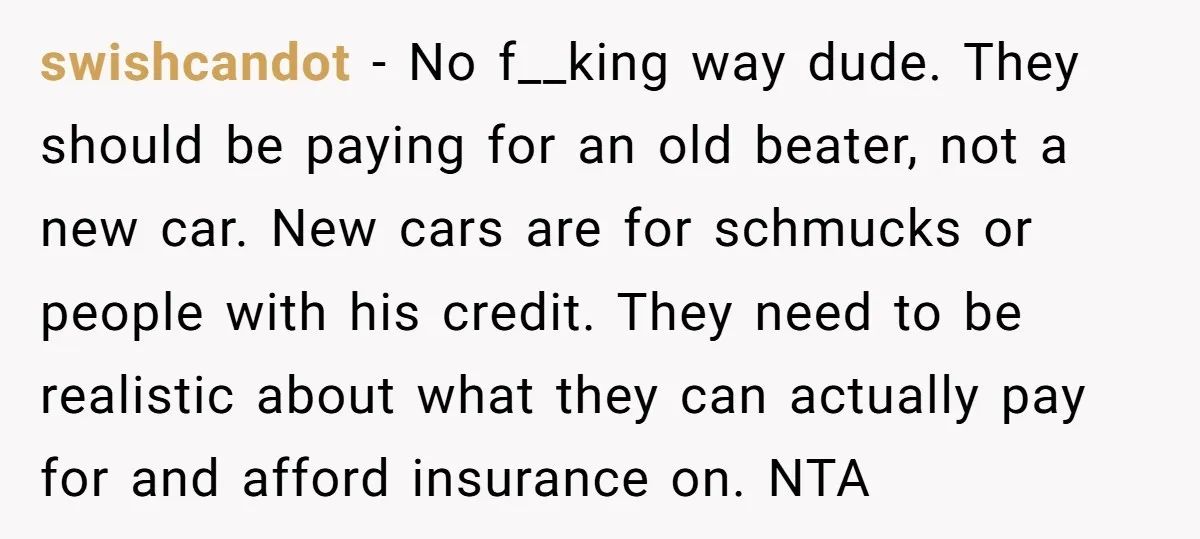 swishcandot − No f__king way dude. They should be paying for an old beater, not a new car. New cars are for schmucks or people with his credit. They need...