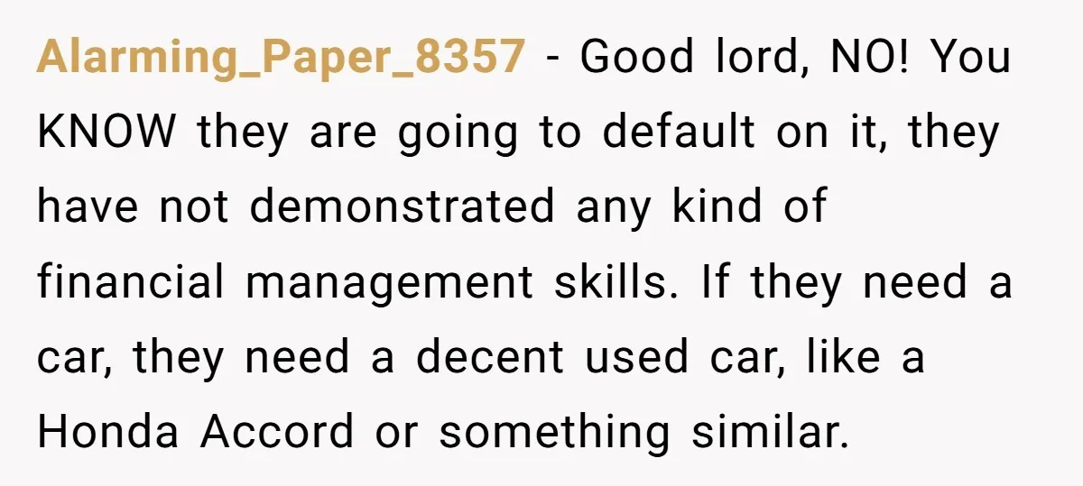 Alarming_Paper_8357 − Good lord, NO! You KNOW they are going to default on it, they have not demonstrated any kind of financial management skills. If they need a car, they...