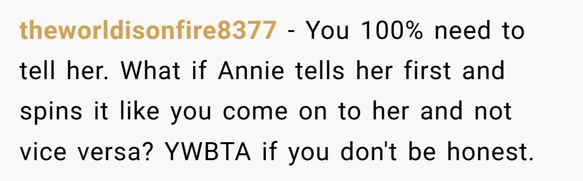 theworldisonfire8377 − You 100% need to tell her. What if Annie tells her first and spins it like you come on to her and not vice versa? YWBTA if you...