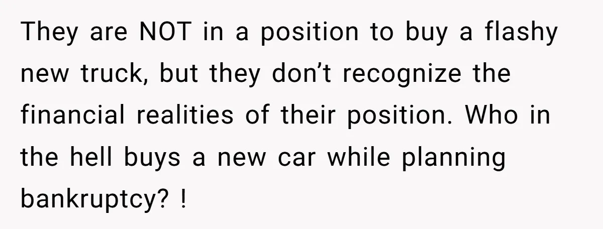They are NOT in a position to buy a flashy new truck, but they don’t recognize the financial realities of their position. Who in the hell buys a new car...