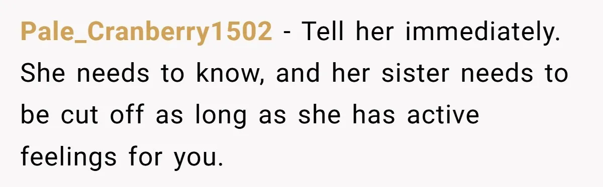 Pale_Cranberry1502 − Tell her immediately. She needs to know, and her sister needs to be cut off as long as she has active feelings for you.
