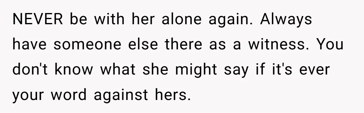 NEVER be with her alone again. Always have someone else there as a witness. You don't know what she might say if it's ever your word against hers.