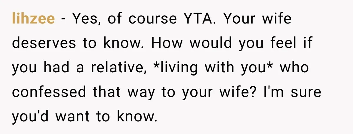 lihzee − Yes, of course YTA. Your wife deserves to know. How would you feel if you had a relative, *living with you* who confessed that way to your wife?...
