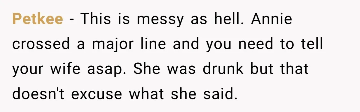 Petkee − This is messy as hell. Annie crossed a major line and you need to tell your wife asap. She was drunk but that doesn't excuse what she said.