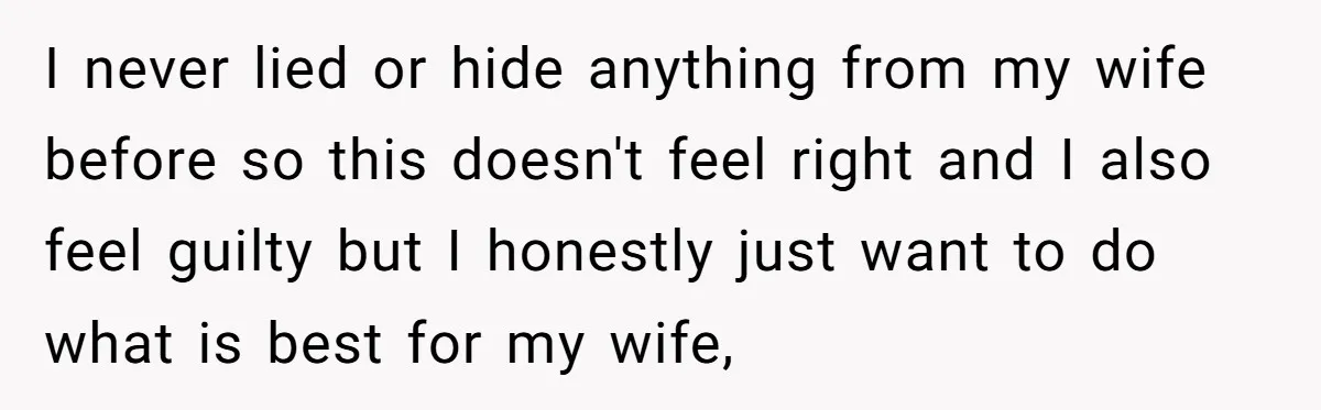 I never lied or hide anything from my wife before so this doesn't feel right and I also feel guilty but I honestly just want to do what is best...