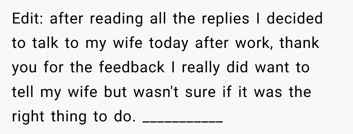 Edit: after reading all the replies I decided to talk to my wife today after work, thank you for the feedback I really did want to tell my wife but...
