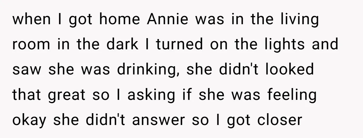 when I got home Annie was in the living room in the dark I turned on the lights and saw she was drinking, she didn't looked that great so I...