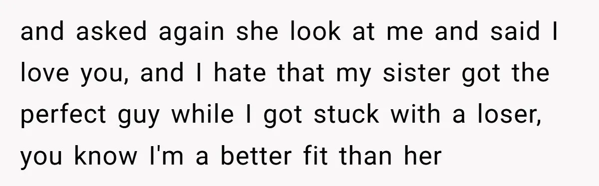 and asked again she look at me and said I love you, and I hate that my sister got the perfect guy while I got stuck with a loser, you...