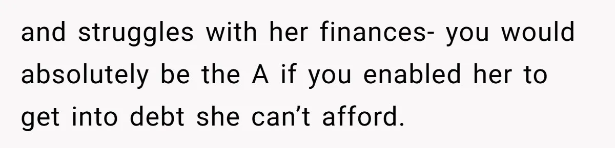 and struggles with her finances- you would absolutely be the A if you enabled her to get into debt she can’t afford.