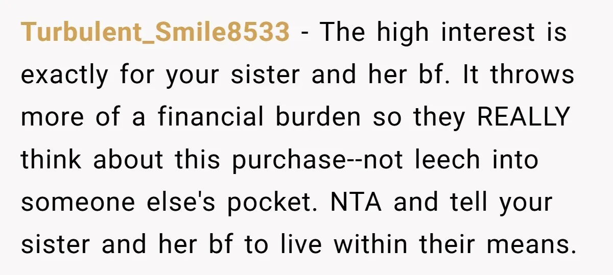 Turbulent_Smile8533 − The high interest is exactly for your sister and her bf. It throws more of a financial burden so they REALLY think about this purchase--not leech into someone...