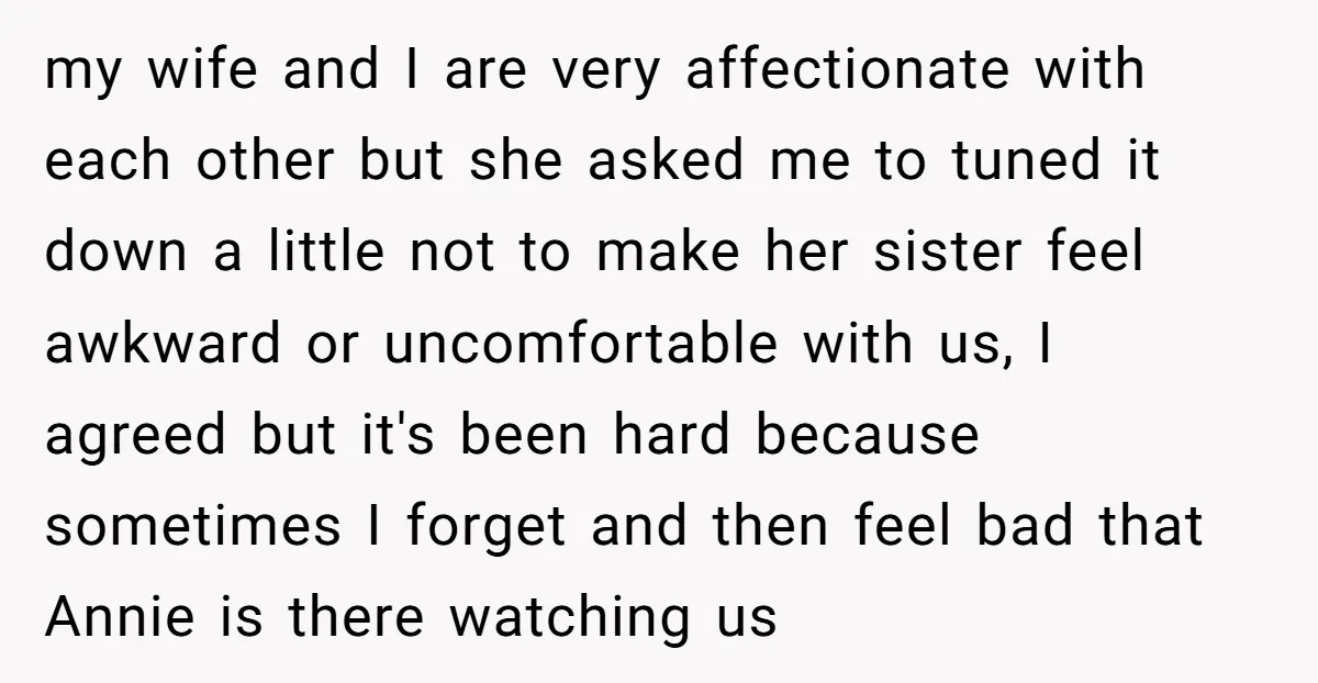 my wife and I are very affectionate with each other but she asked me to tuned it down a little not to make her sister feel awkward or uncomfortable with...