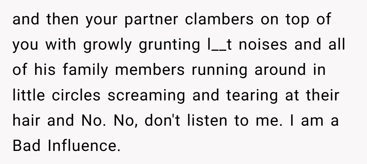 and then your partner clambers on top of you with growly grunting l__t noises and all of his family members running around in little circles screaming and tearing at their...
