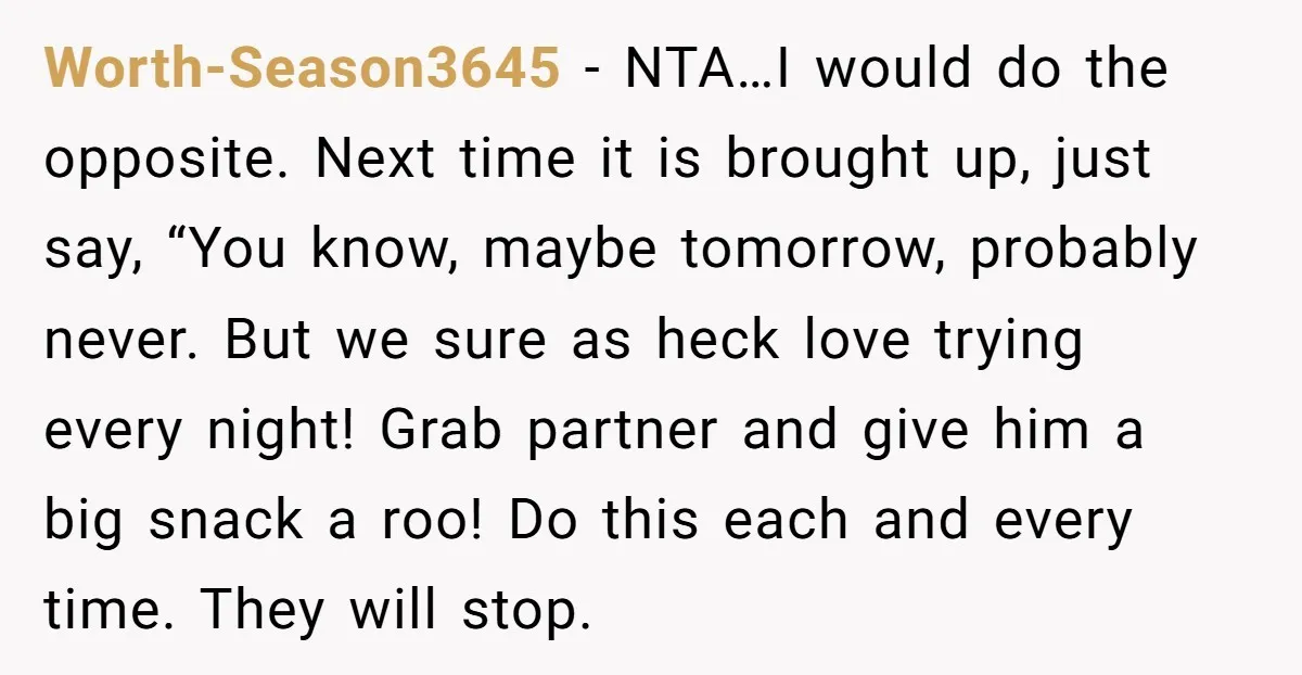 Worth-Season3645 − NTA…I would do the opposite. Next time it is brought up, just say, “You know, maybe tomorrow, probably never. But we sure as heck love trying every night!...