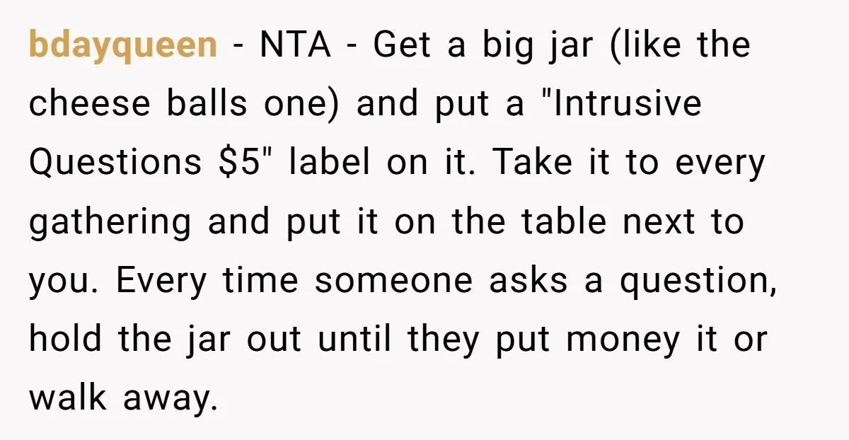 bdayqueen − NTA - Get a big jar (like the cheese balls one) and put a "Intrusive Questions $5" label on it. Take it to every gathering and put it...