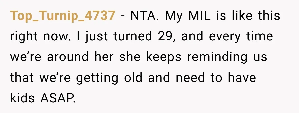 Top_Turnip_4737 − NTA. My MIL is like this right now. I just turned 29, and every time we’re around her she keeps reminding us that we’re getting old and need...