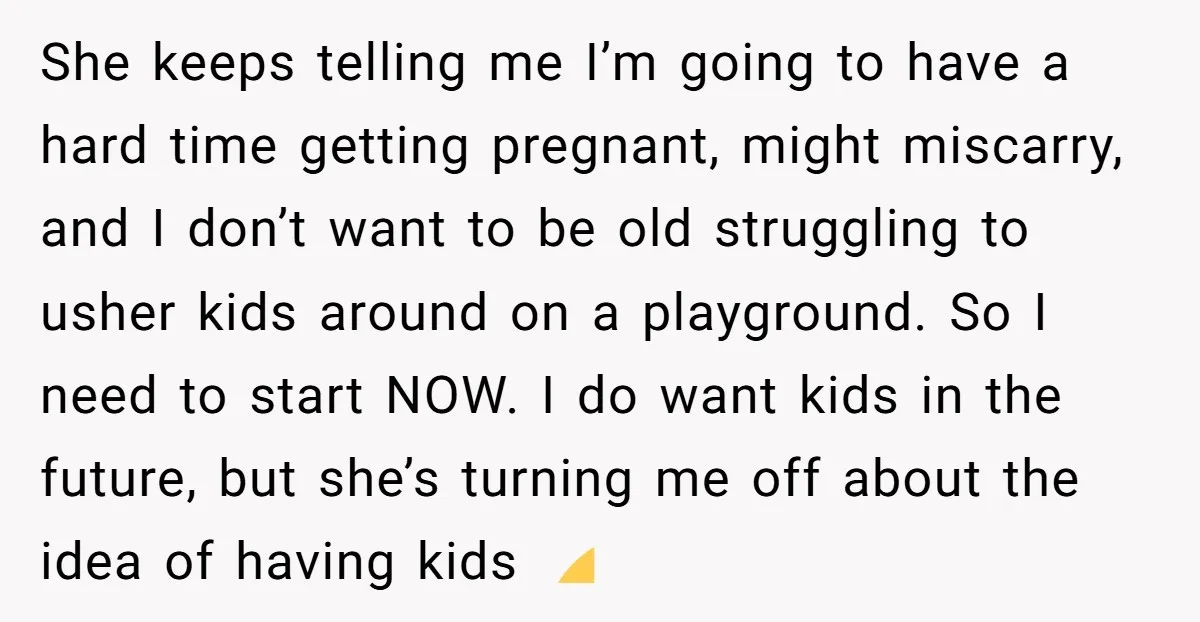 She keeps telling me I’m going to have a hard time getting pregnant, might miscarry, and I don’t want to be old struggling to usher kids around on a playground....