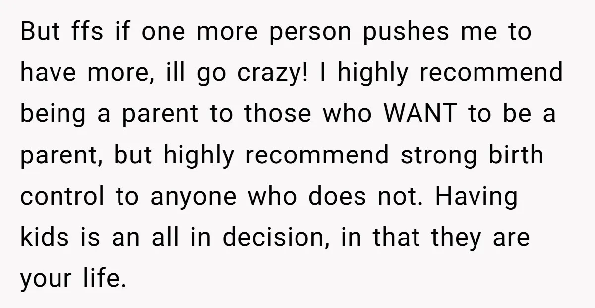 But ffs if one more person pushes me to have more, ill go crazy! I highly recommend being a parent to those who WANT to be a parent, but highly...
