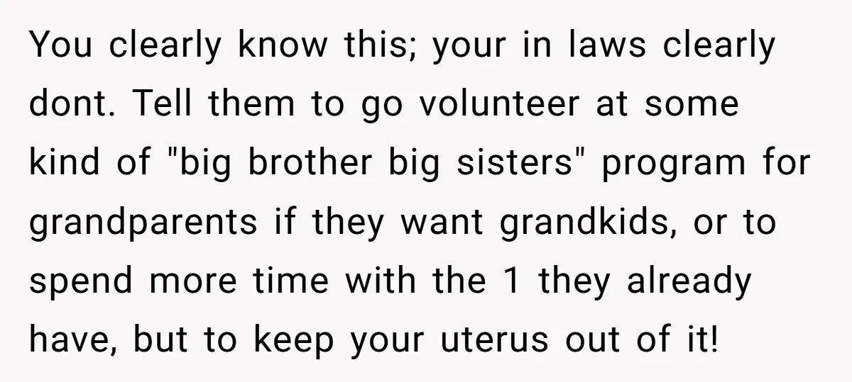 You clearly know this; your in laws clearly dont. Tell them to go volunteer at some kind of "big brother big sisters" program for grandparents if they want grandkids, or...