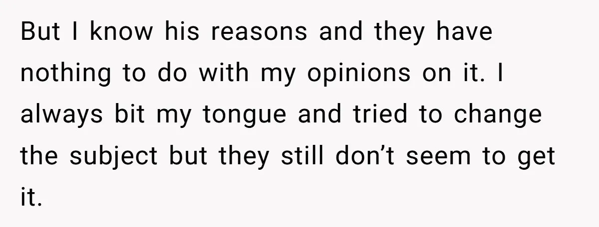 But I know his reasons and they have nothing to do with my opinions on it. I always bit my tongue and tried to change the subject but they still...