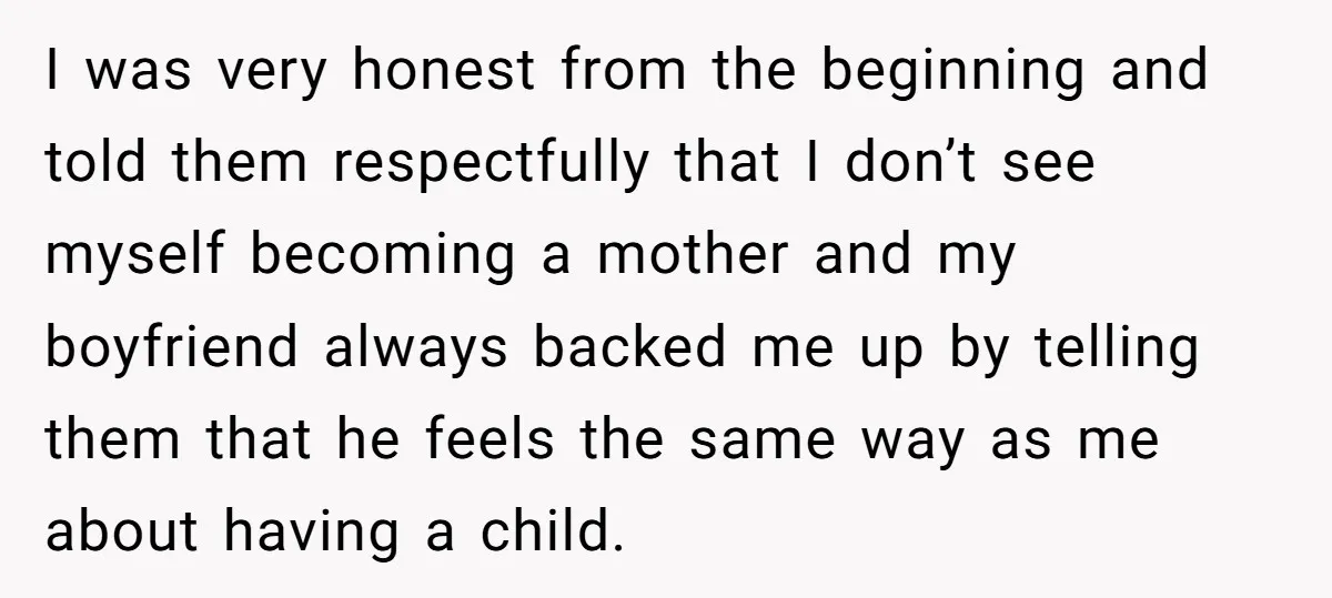 I was very honest from the beginning and told them respectfully that I don’t see myself becoming a mother and my boyfriend always backed me up by telling them that...