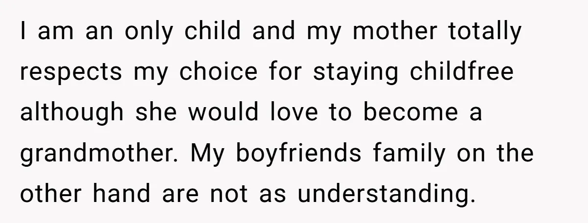 I am an only child and my mother totally respects my choice for staying childfree although she would love to become a grandmother. My boyfriends family on the other hand...