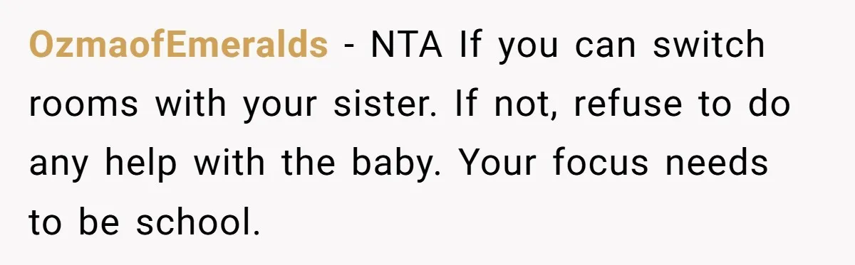 OzmaofEmeralds − NTA If you can switch rooms with your sister. If not, refuse to do any help with the baby. Your focus needs to be school.