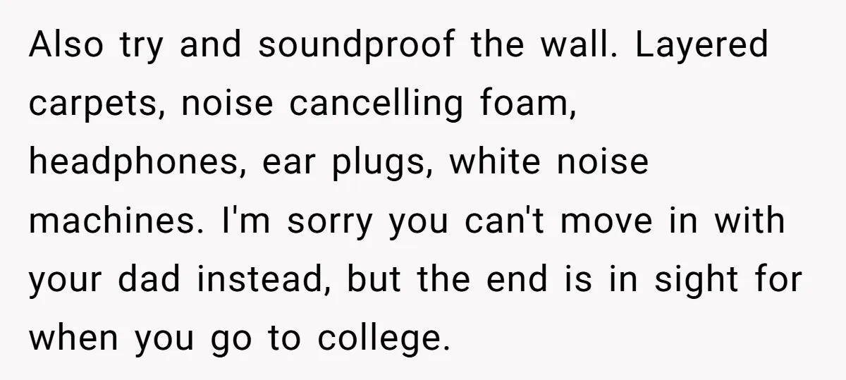 Also try and soundproof the wall. Layered carpets, noise cancelling foam, headphones, ear plugs, white noise machines. I'm sorry you can't move in with your dad instead, but the end...