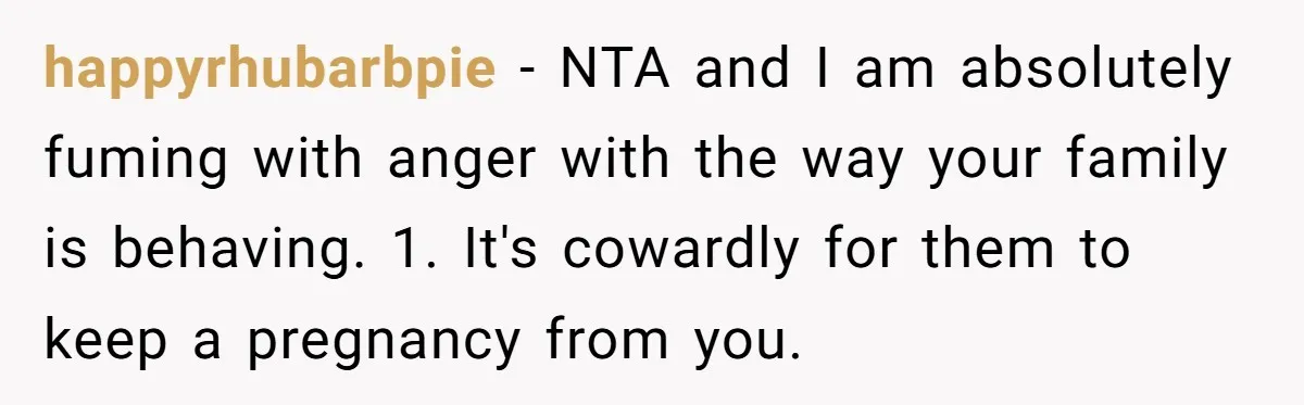 happyrhubarbpie − NTA and I am absolutely fuming with anger with the way your family is behaving. 1. It's cowardly for them to keep a pregnancy from you.